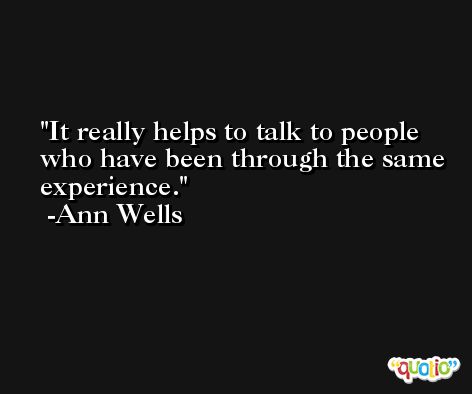 It really helps to talk to people who have been through the same experience. -Ann Wells