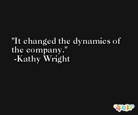 It changed the dynamics of the company. -Kathy Wright
