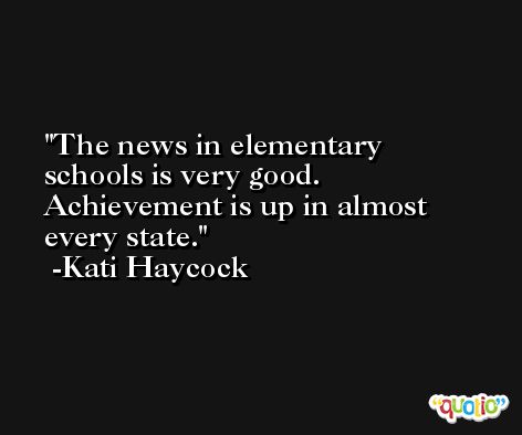The news in elementary schools is very good. Achievement is up in almost every state. -Kati Haycock