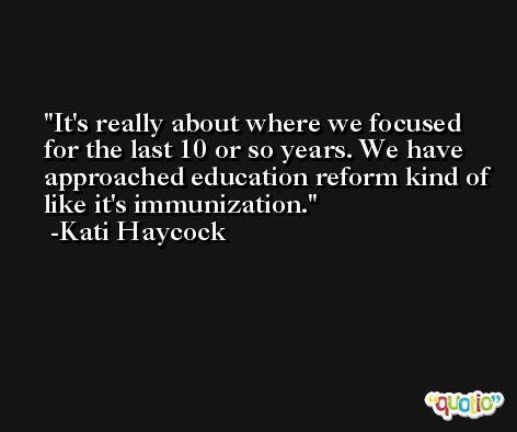 It's really about where we focused for the last 10 or so years. We have approached education reform kind of like it's immunization. -Kati Haycock