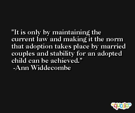 It is only by maintaining the current law and making it the norm that adoption takes place by married couples and stability for an adopted child can be achieved. -Ann Widdecombe