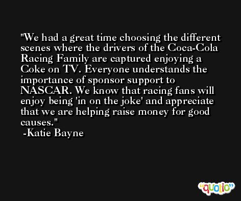 We had a great time choosing the different scenes where the drivers of the Coca-Cola Racing Family are captured enjoying a Coke on TV. Everyone understands the importance of sponsor support to NASCAR. We know that racing fans will enjoy being 'in on the joke' and appreciate that we are helping raise money for good causes. -Katie Bayne