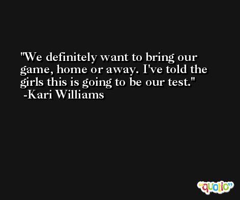 We definitely want to bring our game, home or away. I've told the girls this is going to be our test. -Kari Williams
