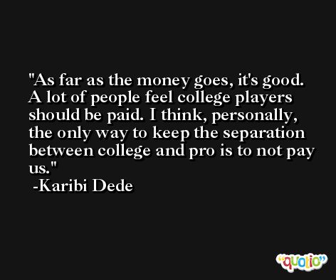 As far as the money goes, it's good. A lot of people feel college players should be paid. I think, personally, the only way to keep the separation between college and pro is to not pay us. -Karibi Dede