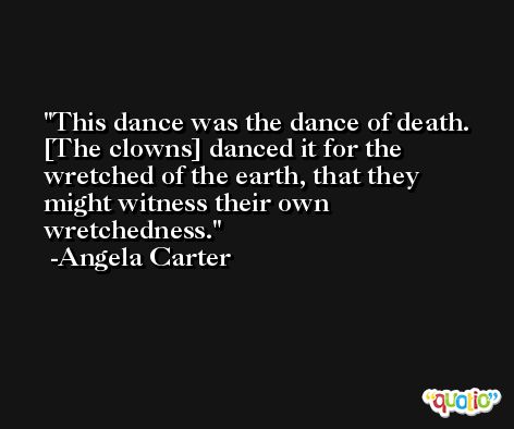 This dance was the dance of death. [The clowns] danced it for the wretched of the earth, that they might witness their own wretchedness. -Angela Carter