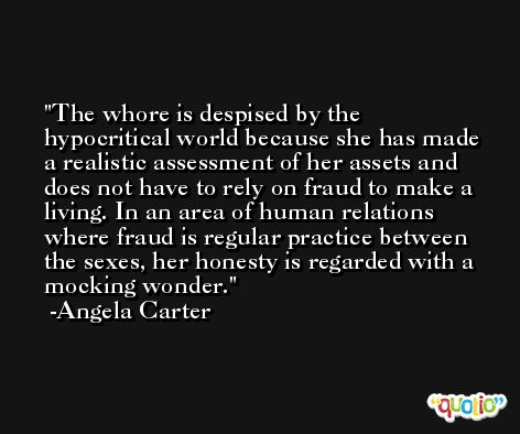 The whore is despised by the hypocritical world because she has made a realistic assessment of her assets and does not have to rely on fraud to make a living. In an area of human relations where fraud is regular practice between the sexes, her honesty is regarded with a mocking wonder. -Angela Carter