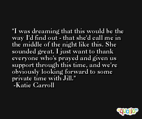 I was dreaming that this would be the way I'd find out - that she'd call me in the middle of the night like this. She sounded great. I just want to thank everyone who's prayed and given us support through this time, and we're obviously looking forward to some private time with Jill. -Katie Carroll