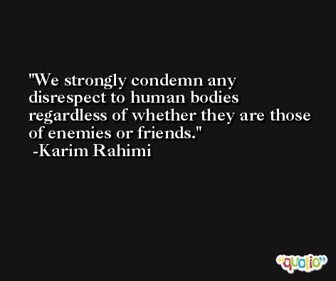 We strongly condemn any disrespect to human bodies regardless of whether they are those of enemies or friends. -Karim Rahimi