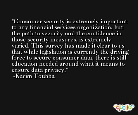 Consumer security is extremely important to any financial services organization, but the path to security and the confidence in those security measures, is extremely varied. This survey has made it clear to us that while legislation is currently the driving force to secure consumer data, there is still education needed around what it means to ensure data privacy. -Karim Toubba