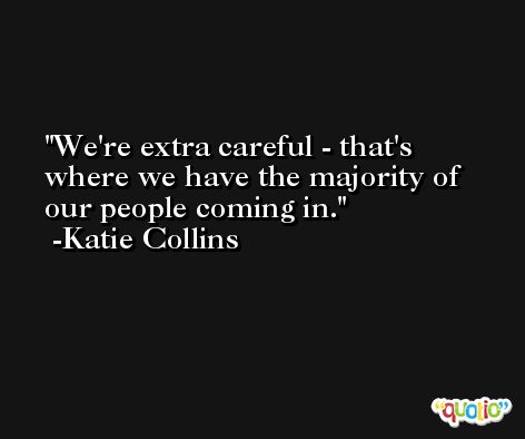 We're extra careful - that's where we have the majority of our people coming in. -Katie Collins