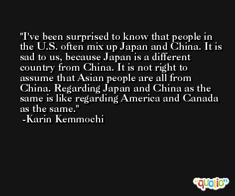 I've been surprised to know that people in the U.S. often mix up Japan and China. It is sad to us, because Japan is a different country from China. It is not right to assume that Asian people are all from China. Regarding Japan and China as the same is like regarding America and Canada as the same. -Karin Kemmochi