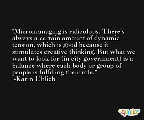 Micromanaging is ridiculous. There's always a certain amount of dynamic tension, which is good because it stimulates creative thinking. But what we want to look for (in city government) is a balance where each body or group of people is fulfilling their role. -Karin Uhlich