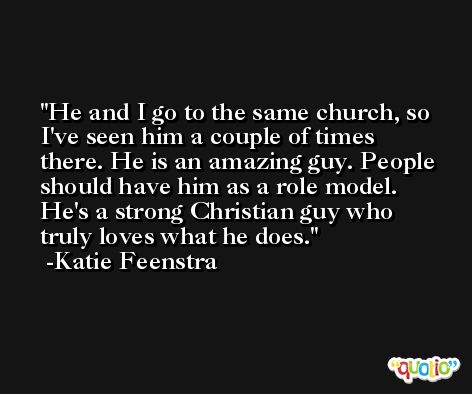 He and I go to the same church, so I've seen him a couple of times there. He is an amazing guy. People should have him as a role model. He's a strong Christian guy who truly loves what he does. -Katie Feenstra