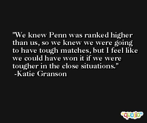 We knew Penn was ranked higher than us, so we knew we were going to have tough matches, but I feel like we could have won it if we were tougher in the close situations. -Katie Granson
