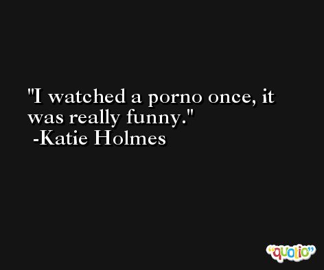 I watched a porno once, it was really funny. -Katie Holmes