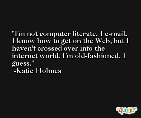 I'm not computer literate. I e-mail. I know how to get on the Web, but I haven't crossed over into the internet world. I'm old-fashioned, I guess. -Katie Holmes