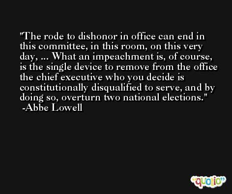The rode to dishonor in office can end in this committee, in this room, on this very day, ... What an impeachment is, of course, is the single device to remove from the office the chief executive who you decide is constitutionally disqualified to serve, and by doing so, overturn two national elections. -Abbe Lowell