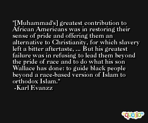 [Muhammad's] greatest contribution to African Americans was in restoring their sense of pride and offering them an alternative to Christianity, for which slavery left a bitter aftertaste, ... But his greatest failure was in refusing to lead them beyond the pride of race and to do what his son Wallace has done: to guide black people beyond a race-based version of Islam to orthodox Islam. -Karl Evanzz