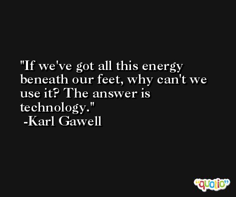 If we've got all this energy beneath our feet, why can't we use it? The answer is technology. -Karl Gawell