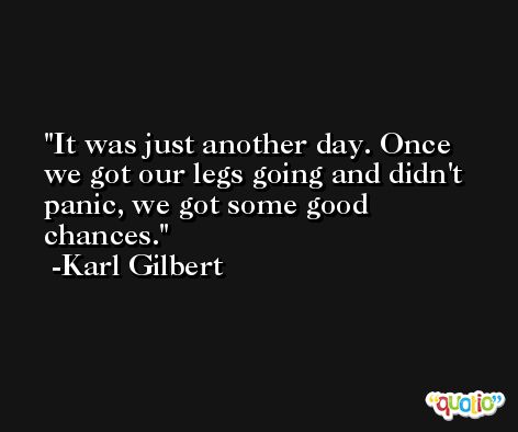 It was just another day. Once we got our legs going and didn't panic, we got some good chances. -Karl Gilbert
