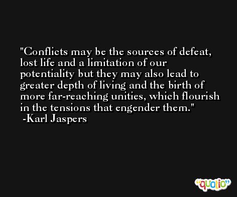 Conflicts may be the sources of defeat, lost life and a limitation of our potentiality but they may also lead to greater depth of living and the birth of more far-reaching unities, which flourish in the tensions that engender them. -Karl Jaspers