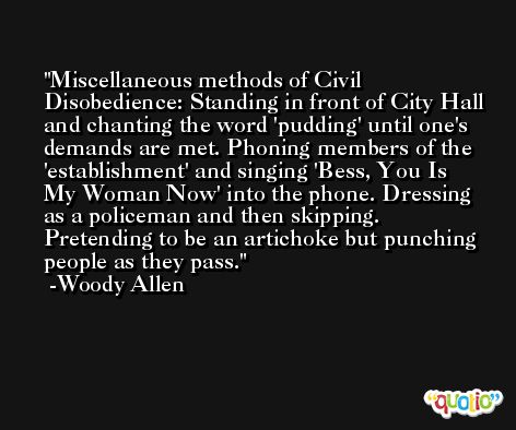 Miscellaneous methods of Civil Disobedience: Standing in front of City Hall and chanting the word 'pudding' until one's demands are met. Phoning members of the 'establishment' and singing 'Bess, You Is My Woman Now' into the phone. Dressing as a policeman and then skipping. Pretending to be an artichoke but punching people as they pass. -Woody Allen