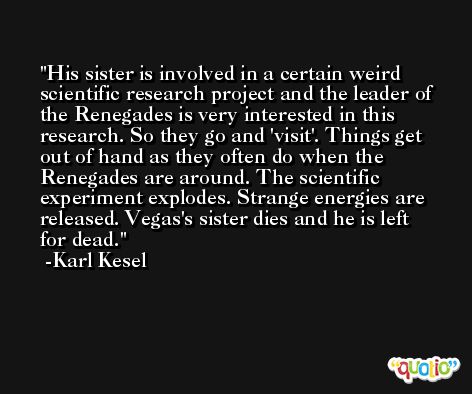 His sister is involved in a certain weird scientific research project and the leader of the Renegades is very interested in this research. So they go and 'visit'. Things get out of hand as they often do when the Renegades are around. The scientific experiment explodes. Strange energies are released. Vegas's sister dies and he is left for dead. -Karl Kesel