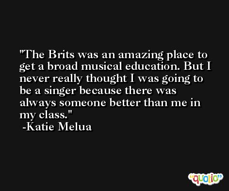 The Brits was an amazing place to get a broad musical education. But I never really thought I was going to be a singer because there was always someone better than me in my class. -Katie Melua