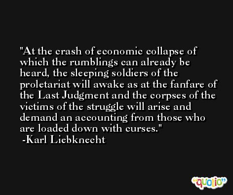 At the crash of economic collapse of which the rumblings can already be heard, the sleeping soldiers of the proletariat will awake as at the fanfare of the Last Judgment and the corpses of the victims of the struggle will arise and demand an accounting from those who are loaded down with curses. -Karl Liebknecht