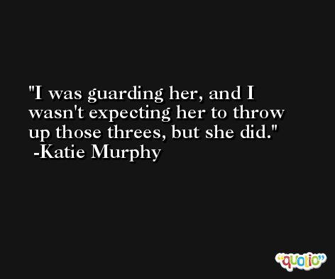 I was guarding her, and I wasn't expecting her to throw up those threes, but she did. -Katie Murphy