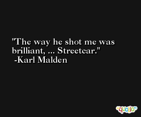 The way he shot me was brilliant, ... Streetcar. -Karl Malden