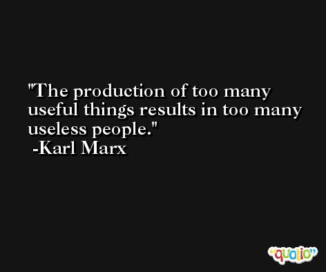 The production of too many useful things results in too many useless people. -Karl Marx