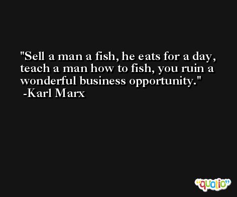 Sell a man a fish, he eats for a day, teach a man how to fish, you ruin a wonderful business opportunity. -Karl Marx