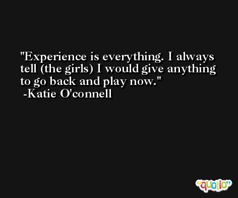 Experience is everything. I always tell (the girls) I would give anything to go back and play now. -Katie O'connell