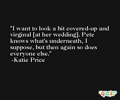 I want to look a bit covered-up and virginal [at her wedding]. Pete knows what's underneath, I suppose, but then again so does everyone else. -Katie Price