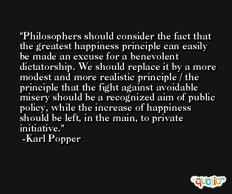 Philosophers should consider the fact that the greatest happiness principle can easily be made an excuse for a benevolent dictatorship. We should replace it by a more modest and more realistic principle / the principle that the fight against avoidable misery should be a recognized aim of public policy, while the increase of happiness should be left, in the main, to private initiative. -Karl Popper