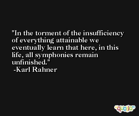 In the torment of the insufficiency of everything attainable we eventually learn that here, in this life, all symphonies remain unfinished. -Karl Rahner
