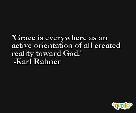 Grace is everywhere as an active orientation of all created reality toward God. -Karl Rahner