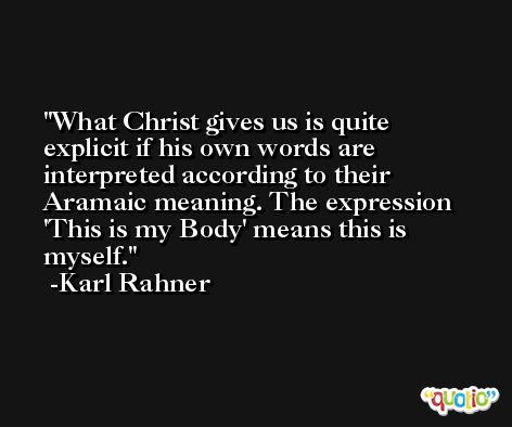 What Christ gives us is quite explicit if his own words are interpreted according to their Aramaic meaning. The expression 'This is my Body' means this is myself. -Karl Rahner