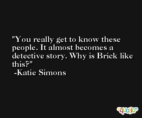 You really get to know these people. It almost becomes a detective story. Why is Brick like this? -Katie Simons