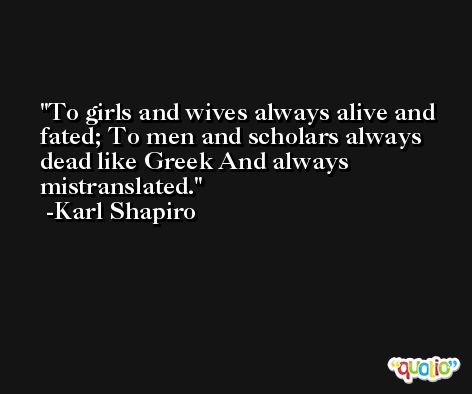To girls and wives always alive and fated; To men and scholars always dead like Greek And always mistranslated. -Karl Shapiro