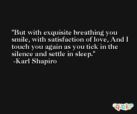 But with exquisite breathing you smile, with satisfaction of love, And I touch you again as you tick in the silence and settle in sleep. -Karl Shapiro