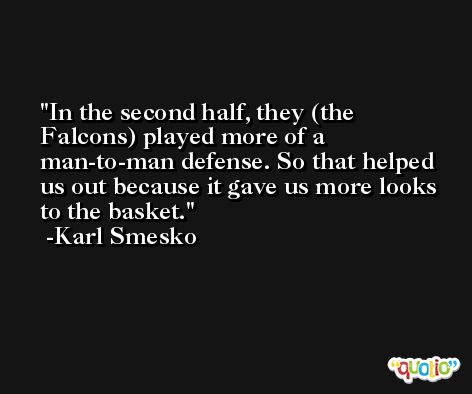 In the second half, they (the Falcons) played more of a man-to-man defense. So that helped us out because it gave us more looks to the basket. -Karl Smesko
