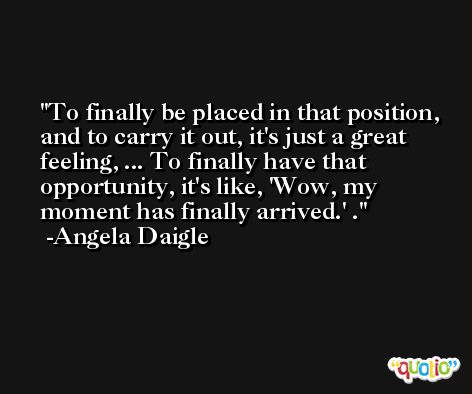 To finally be placed in that position, and to carry it out, it's just a great feeling, ... To finally have that opportunity, it's like, 'Wow, my moment has finally arrived.' . -Angela Daigle