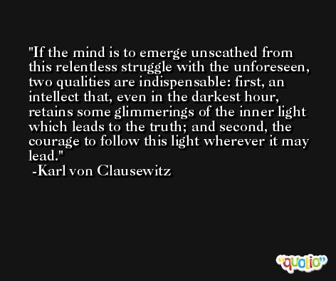 If the mind is to emerge unscathed from this relentless struggle with the unforeseen, two qualities are indispensable: first, an intellect that, even in the darkest hour, retains some glimmerings of the inner light which leads to the truth; and second, the courage to follow this light wherever it may lead. -Karl von Clausewitz