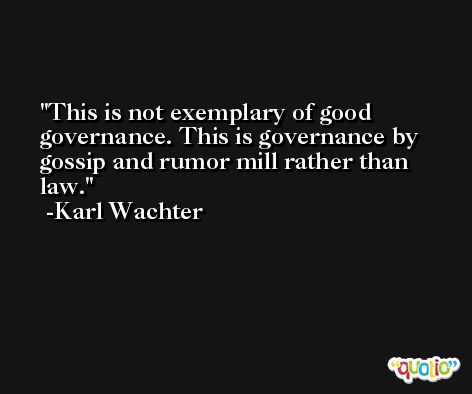 This is not exemplary of good governance. This is governance by gossip and rumor mill rather than law. -Karl Wachter
