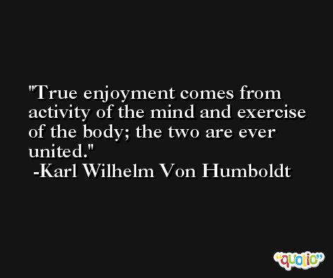 True enjoyment comes from activity of the mind and exercise of the body; the two are ever united. -Karl Wilhelm Von Humboldt