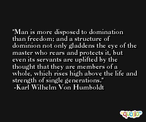 Man is more disposed to domination than freedom; and a structure of dominion not only gladdens the eye of the master who rears and protects it, but even its servants are uplifted by the thought that they are members of a whole, which rises high above the life and strength of single generations. -Karl Wilhelm Von Humboldt