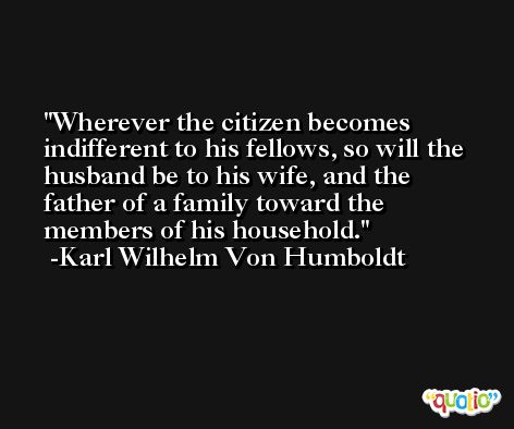 Wherever the citizen becomes indifferent to his fellows, so will the husband be to his wife, and the father of a family toward the members of his household. -Karl Wilhelm Von Humboldt