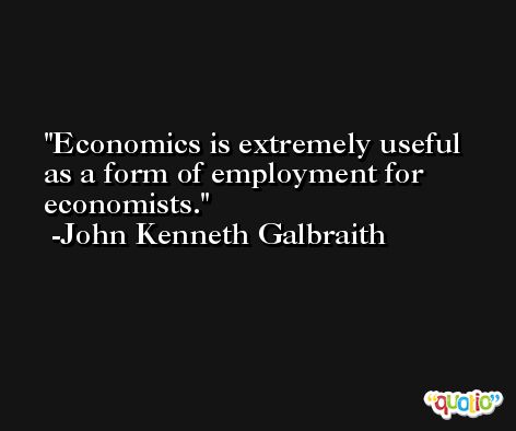 Economics is extremely useful as a form of employment for economists. -John Kenneth Galbraith
